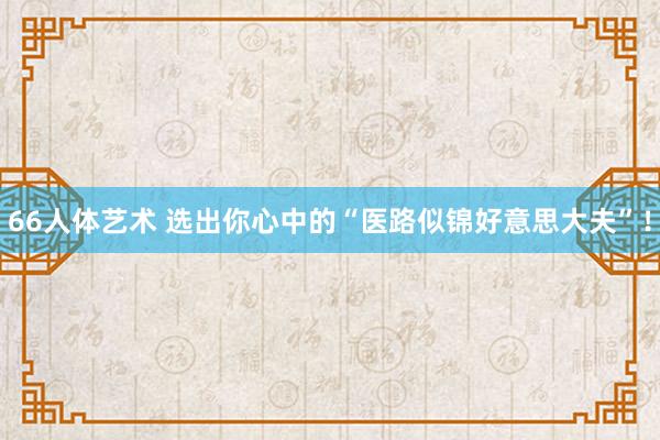 66人体艺术 选出你心中的“医路似锦好意思大夫”！